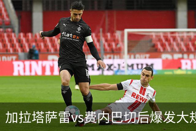 加拉塔萨雷vs费内巴切后爆发大规模冲突，贡多齐、卢卡库卷入