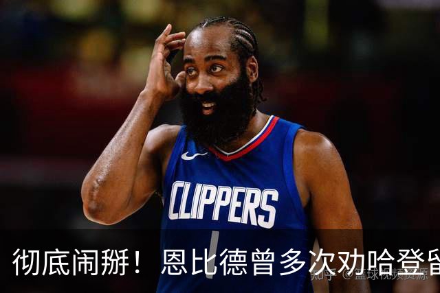 彻底闹掰！恩比德曾多次劝哈登留队却无动于衷
