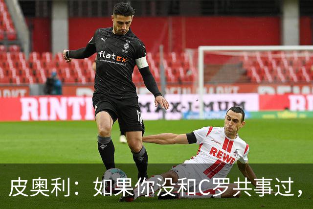皮奥利：如果你没和C罗共事过，就不会意识到他有多么伟大