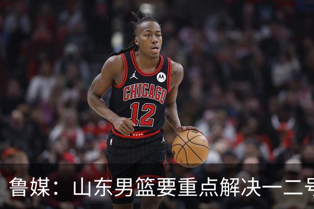 鲁媒：山东男篮要重点解决一二号位球权分配、阵容磨合的问题