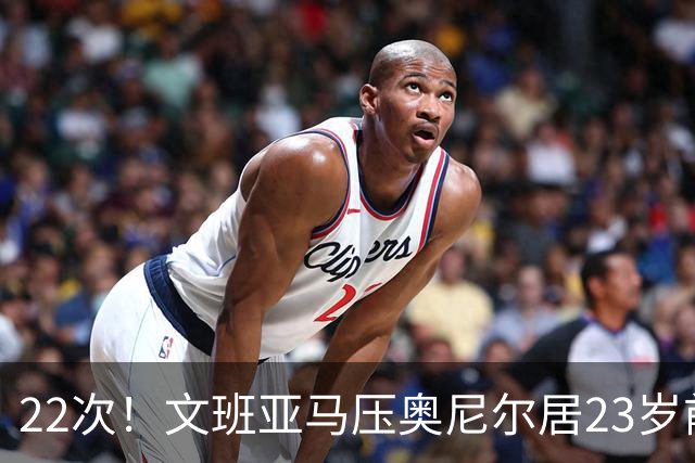 22次！文班亚马压奥尼尔居23岁前25分10板5帽榜首位